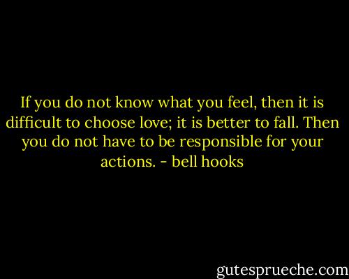 If you do not know what you feel, then it is difficult to choose love; it is better to fall. Then you do not have to be responsible for your actions. - bell hooks