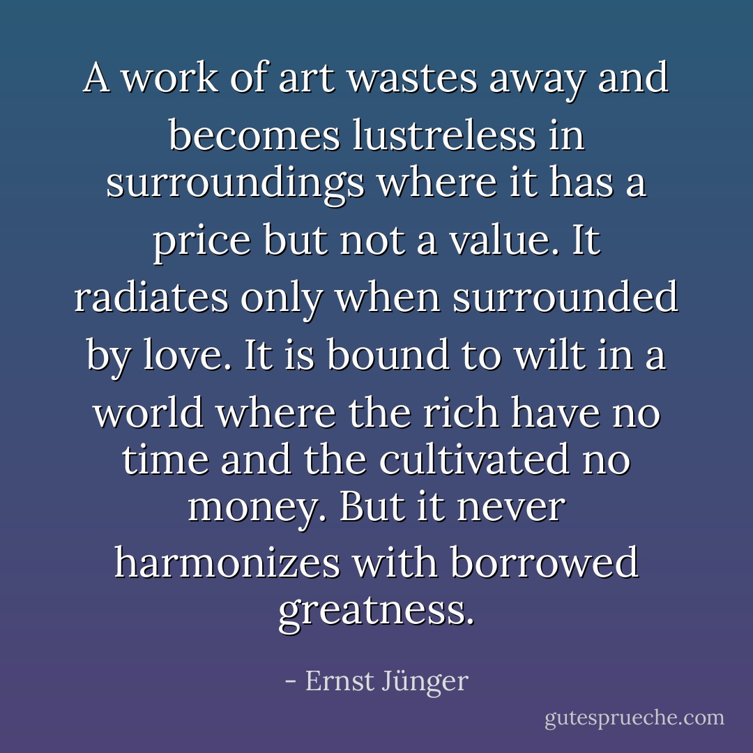 A work of art wastes away and becomes lustreless in surroundings where it has a price but not a value. It radiates only when surrounded by love. It is bound to wilt in a world where the rich have no time and the cultivated no money. But it never harmonizes with borrowed greatness. - Ernst Jünger