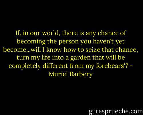 If, in our world, there is any chance of becoming the person you haven't yet become...will I know how to seize that chance, turn my life into a garden that will be completely different from my forebears'? - Muriel Barbery
