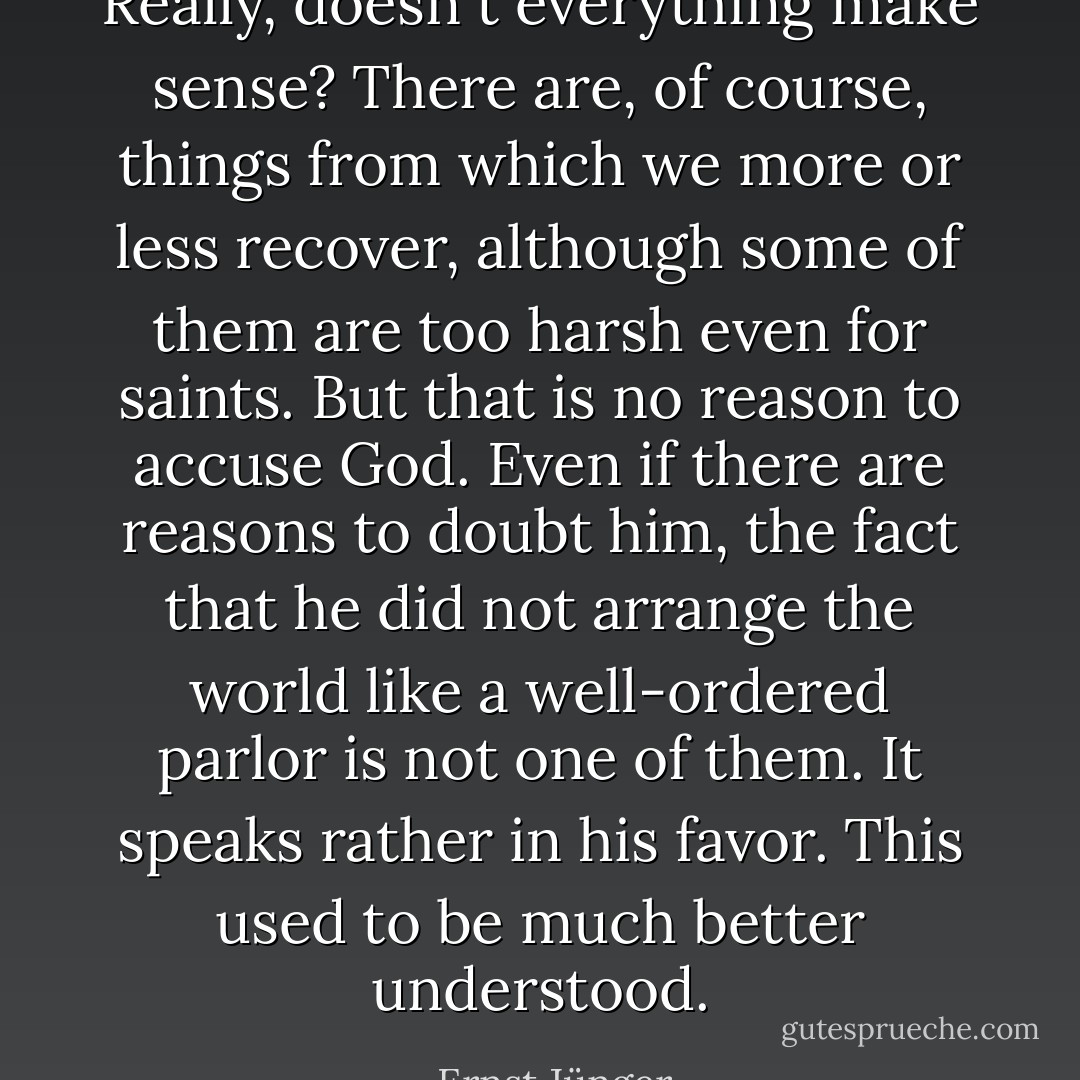 Really, doesn´t everything make sense? There are, of course, things from which we more or less recover, although some of them are too harsh even for saints. But that is no reason to accuse God. Even if there are reasons to doubt him, the fact that he did not arrange the world like a well-ordered parlor is not one of them. It speaks rather in his favor. This used to be much better understood. - Ernst Jünger