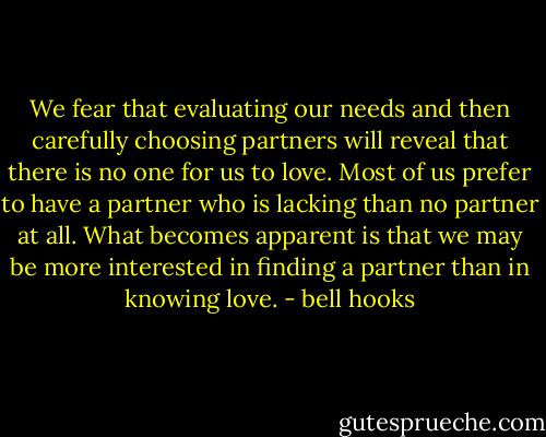 We fear that evaluating our needs and then carefully choosing partners will reveal that there is no one for us to love. Most of us prefer to have a partner who is lacking than no partner at all. What becomes apparent is that we may be more interested in finding a partner than in knowing love. - bell hooks
