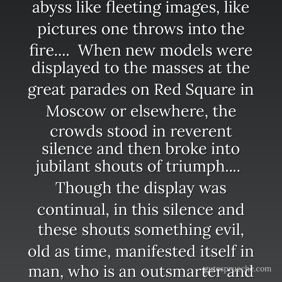 The struggle for power had reached a new stage; it was fought with scientific formulas. The weapons vanished in the abyss like fleeting images, like pictures one throws into the fire....<br /><br />When new models were displayed to the masses at the great parades on Red Square in Moscow or elsewhere, the crowds stood in reverent silence and then broke into jubilant shouts of triumph....<br /><br />Though the display was continual, in this silence and these shouts something evil, old as time, manifested itself in man, who is an outsmarter and setter of traps. Invisible, Cain and Tubalcain marched past in the parade of phantoms. - Ernst Jünger