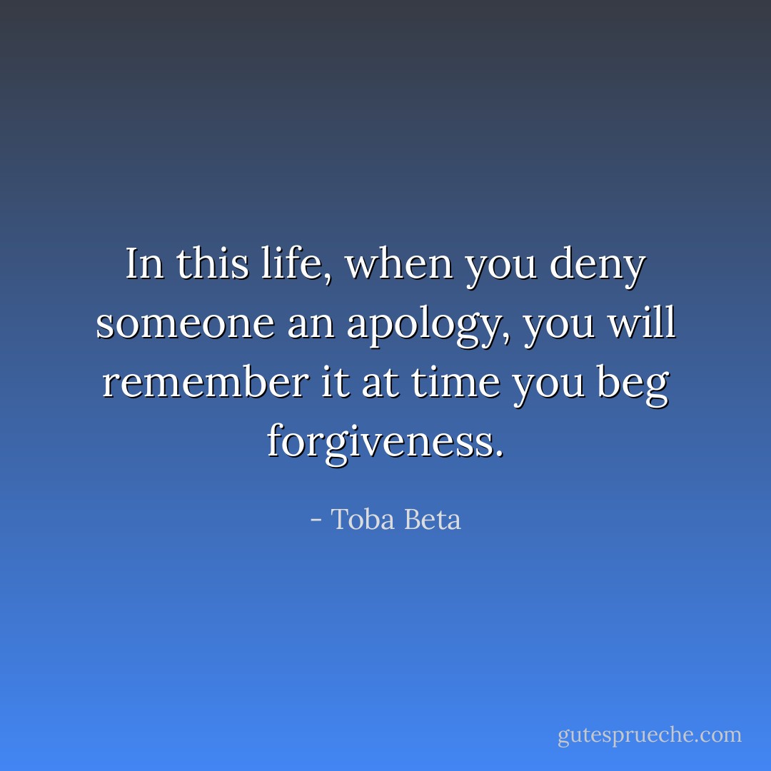 In this life, when you deny someone an apology,<br />you will remember it at time you beg forgiveness. - Toba Beta