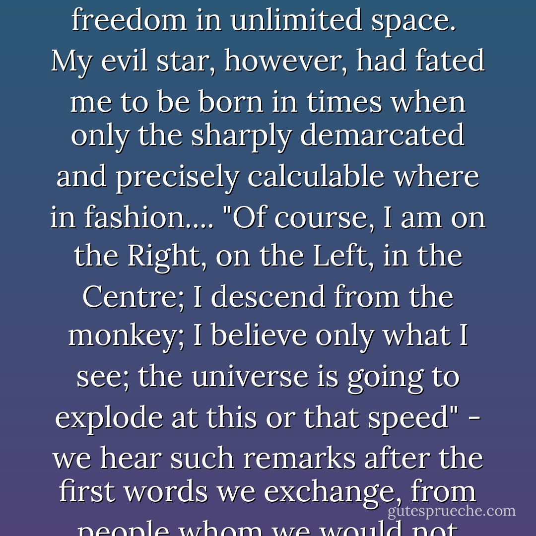 All the systems which explain so precisely why the world is as it is and why it can never be otherwise, have always called forth in me the same kind of uneasiness one has when face to face with the regulations displayed under the glaring lights of a prison cell. Even if one had been born in prison and had never seen the stars or seas or woods, one would instinctively know of timeless freedom in unlimited space.<br /><br />My evil star, however, had fated me to be born in times when only the sharply demarcated and precisely calculable where in fashion.... "Of course, I am on the Right, on the Left, in the Centre; I descend from the monkey; I believe only what I see; the universe is going to explode at this or that speed" - we hear such remarks after the first words we exchange, from people whom we would not have expected to introduce themselves as idiots. If one is unfortunate enough to meet them again in five years, everything is different except their authoritative and mostly brutal assuredness. Now they wear a different badge in their buttonhole; and the universe now shrinks at such a speed that your hair stands on end. - Ernst Jünger
