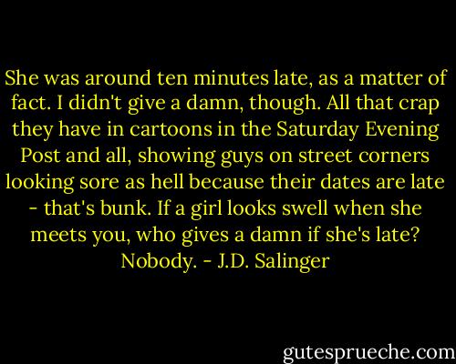 She was around ten minutes late, as a matter of fact. I didn't give a damn, though. All that crap they have in cartoons in the Saturday Evening Post and all, showing guys on street corners looking sore as hell because their dates are late - that's bunk. If a girl looks swell when she meets you, who gives a damn if she's late? Nobody. - J.D. Salinger