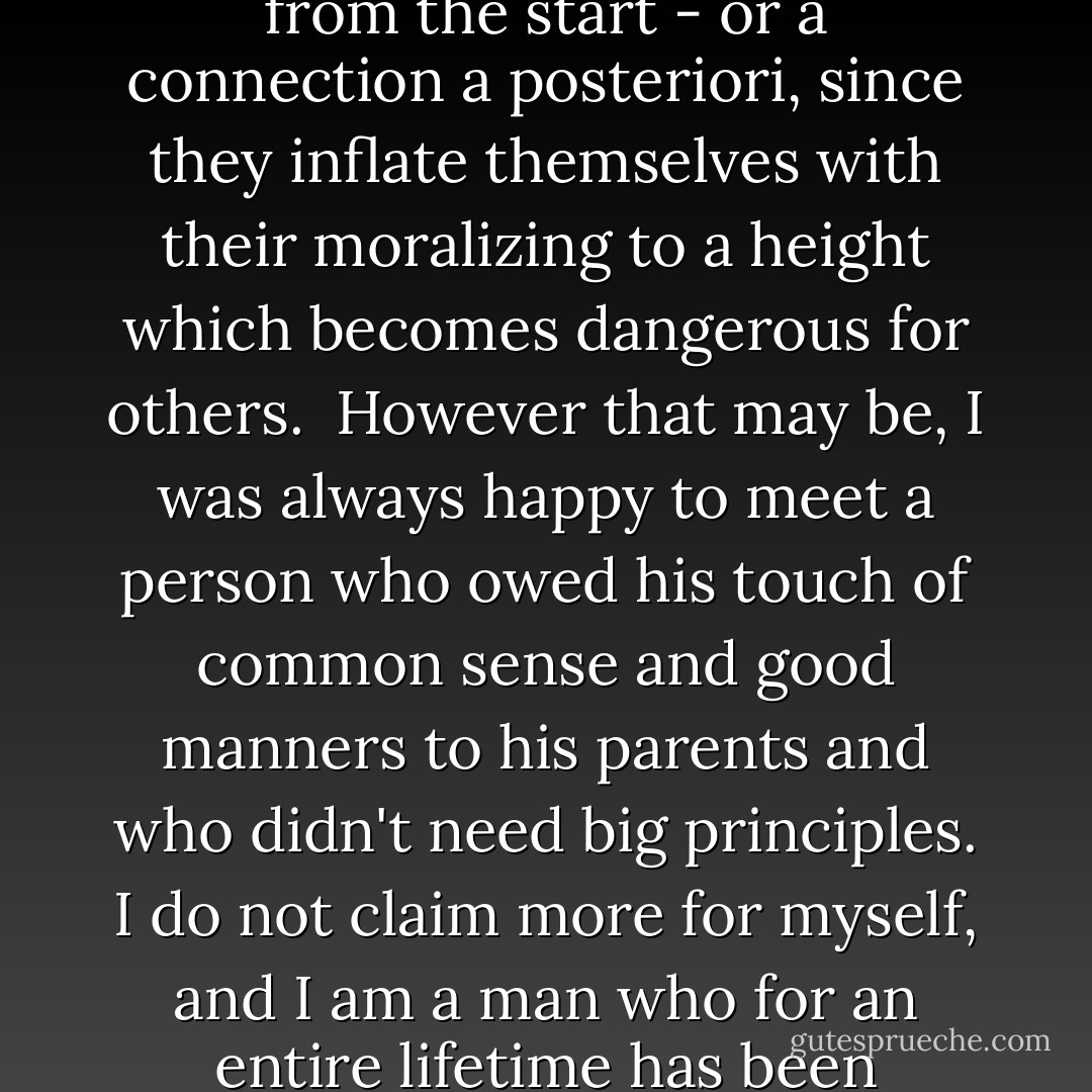 My unlucky star had destined me to be born when there was much talk about morality and, at the same time, more murders than in any other period. There is, undoubtedly, some connection between these phenomena. I sometime ask myself whether the connection was a priori, since these babblers are cannibals from the start - or a connection a posteriori, since they inflate themselves with their moralizing to a height which becomes dangerous for others.<br /><br />However that may be, I was always happy to meet a person who owed his touch of common sense and good manners to his parents and who didn't need big principles. I do not claim more for myself, and I am a man who for an entire lifetime has been moralized at to the right and the left - by teachers and superiors, by policemen and journalists, by Jews and Gentiles, by inhabitants of the Alps, of islands, and the plains, by cut-throats and aristocrats - all of whom looked as if butter wouldn't melt in their mouths. - Ernst Jünger