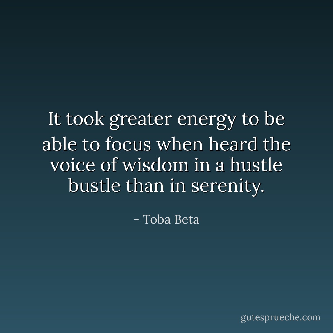 It took greater energy to be able to focus when heard<br />the voice of wisdom in a hustle bustle than in serenity. - Toba Beta