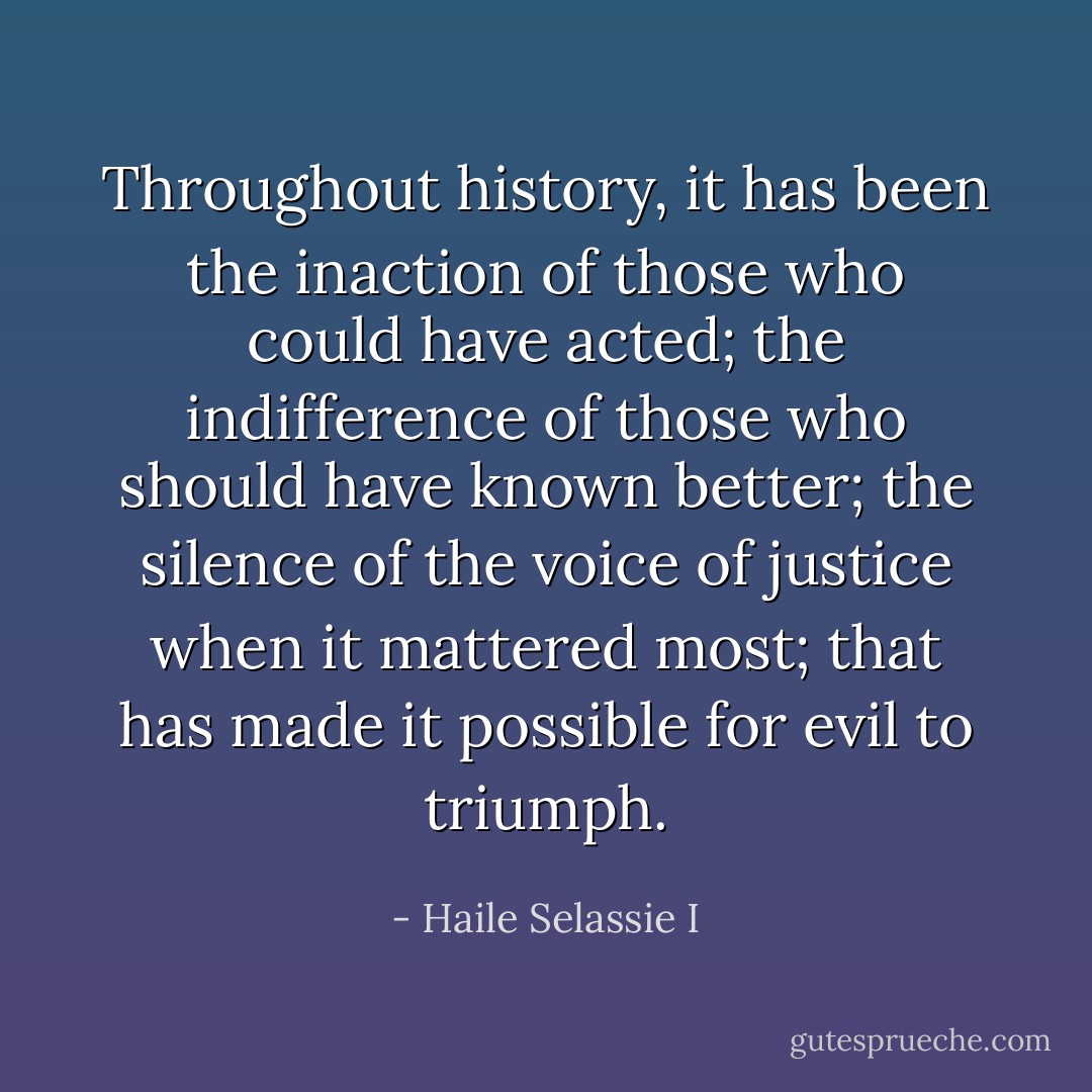 Throughout history, it has been the inaction of those who could have acted; the indifference of those who should have known better; the silence of the voice of justice when it mattered most; that has made it possible for evil to triumph. - Haile Selassie I