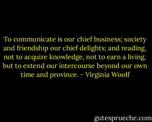To communicate is our chief business; society and friendship our chief delights; and reading, not to acquire knowledge, not to earn a living, but to extend our intercourse beyond our own time and province. - Virginia Woolf
