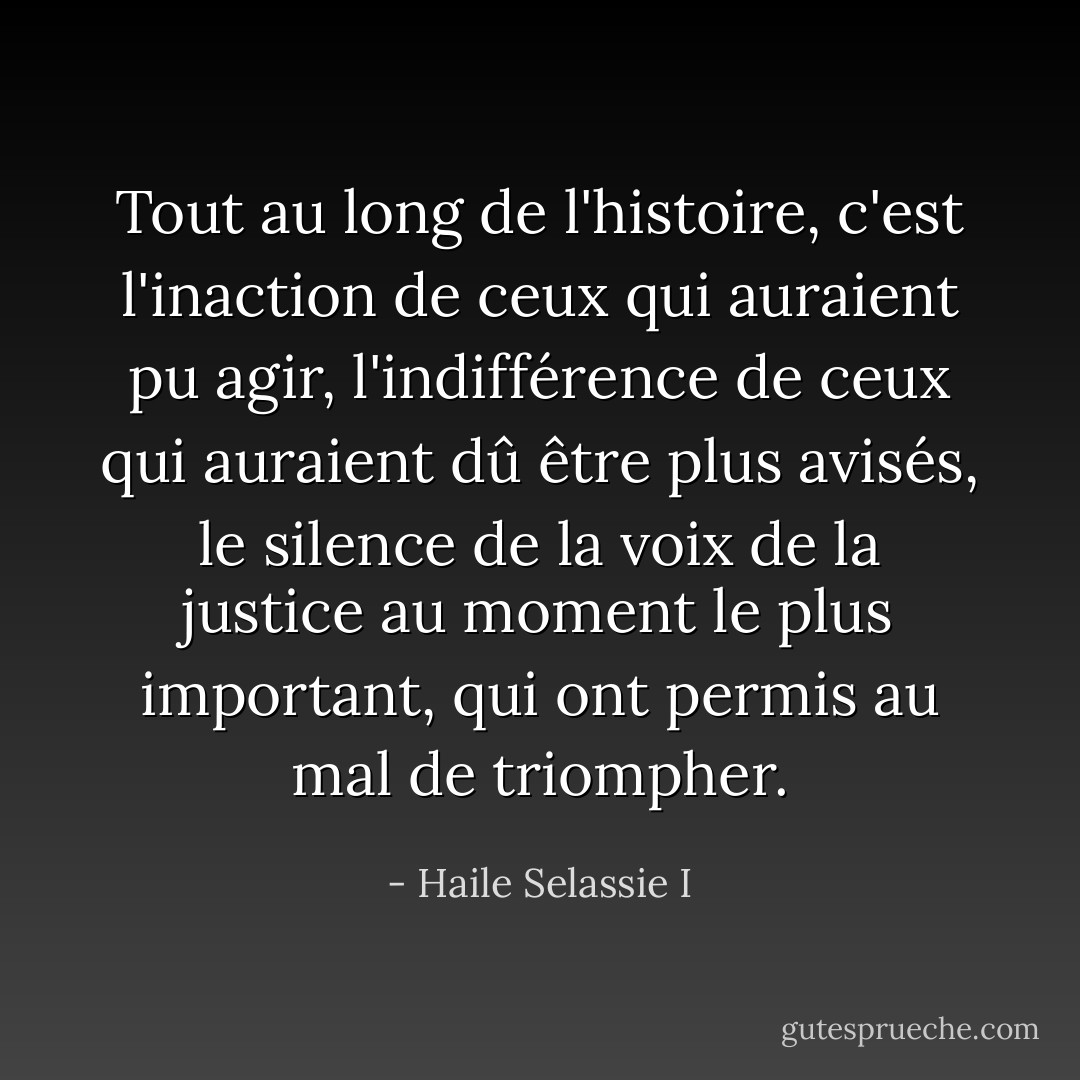Tout au long de l'histoire, c'est l'inaction de ceux qui auraient pu agir, l'indifférence de ceux qui auraient dû être plus avisés, le silence de la voix de la justice au moment le plus important, qui ont permis au mal de triompher. - Haile Selassie I