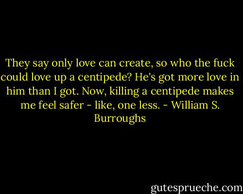They say only love can create, so who the fuck could love up a centipede? He's got more love in him than I got.<br />Now, killing a centipede makes me feel safer - like, one less. - William S. Burroughs