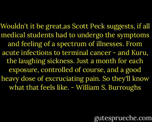 Wouldn't it be great,as Scott Peck suggests, if all medical students had to undergo the symptoms and feeling of a spectrum of illnesses. From acute infections to terminal cancer - and Kuru, the laughing sickness. Just a month for each exposure, controlled of course, and a good heavy dose of excruciating pain. So they'll know what that feels like. - William S. Burroughs