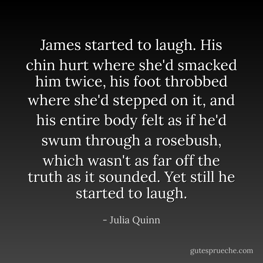 James started to laugh. His chin hurt where she'd smacked him twice, his foot throbbed where she'd stepped on it, and his entire body felt as if he'd swum through a rosebush, which wasn't as far off the truth as it sounded. Yet still he started to laugh. - Julia Quinn