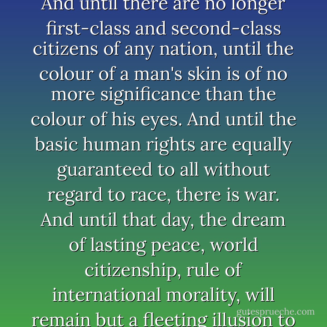 Until the philosophy which holds one race superior and another inferior is finally and permanently discredited and abandoned, everywhere is war. And until there are no longer first-class and second-class citizens of any nation, until the colour of a man's skin is of no more significance than the colour of his eyes. And until the basic human rights are equally guaranteed to all without regard to race, there is war. And until that day, the dream of lasting peace, world citizenship, rule of international morality, will remain but a fleeting illusion to be pursued, but never attained... now everywhere is war.”<br /><br />- Popularized by Bob Marley in the song <i>War</i> - Haile Selassie I