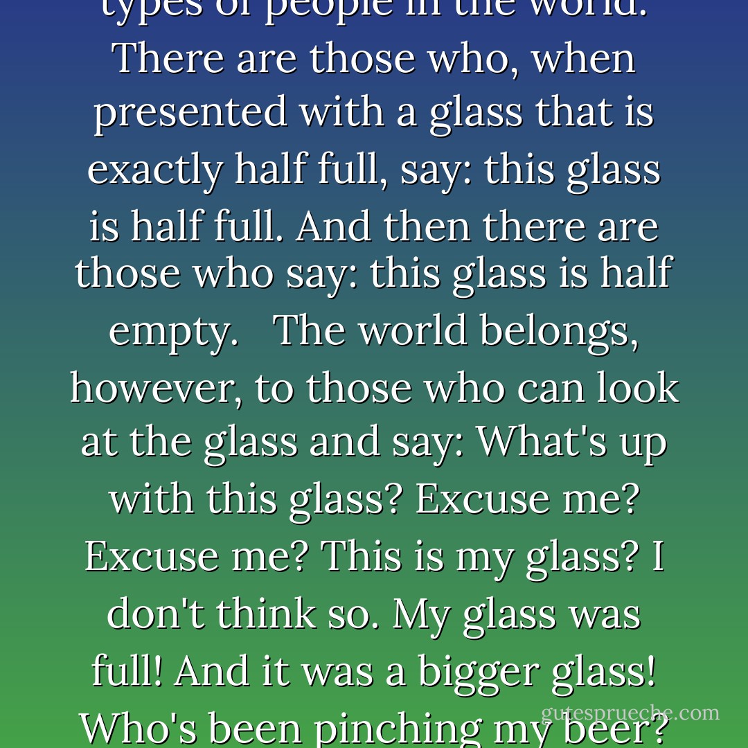 There are, it has been said, two types of people in the world. There are those who, when presented with a glass that is exactly half full, say: this glass is half full. And then there are those who say: this glass is half empty. <br /><br />The world belongs, however, to those who can look at the glass and say: What's up with this glass? Excuse me? Excuse me? This is my glass? I don't think so. My glass was full! And it was a bigger glass! Who's been pinching my beer? - Terry Pratchett