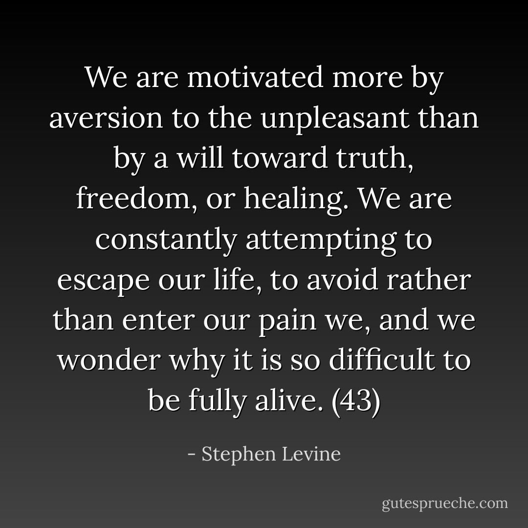 We are motivated more by aversion to the unpleasant than by a will toward truth, freedom, or healing. We are constantly attempting to escape our life, to avoid rather than enter our pain we, and we wonder why it is so difficult to be fully alive. (43) - Stephen Levine