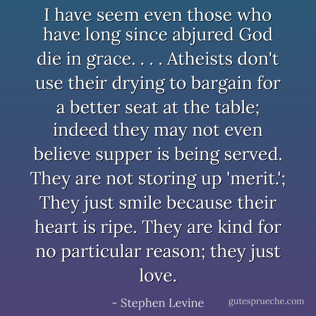 I have seem even those who have long since abjured God die in grace. . . . Atheists don't use their drying to bargain for a better seat at the table; indeed they may not even believe supper is being served. They are not storing up 'merit.'; They just smile because their heart is ripe. They are kind for no particular reason; they just love. - Stephen Levine