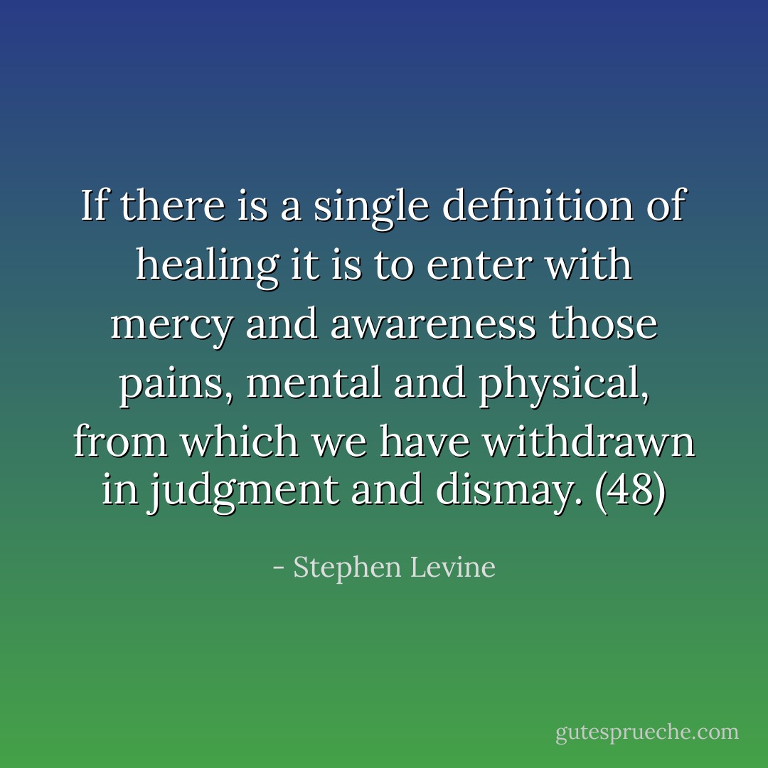 If there is a single definition of healing it is to enter with mercy and awareness those pains, mental and physical, from which we have withdrawn in judgment and dismay. (48) - Stephen Levine