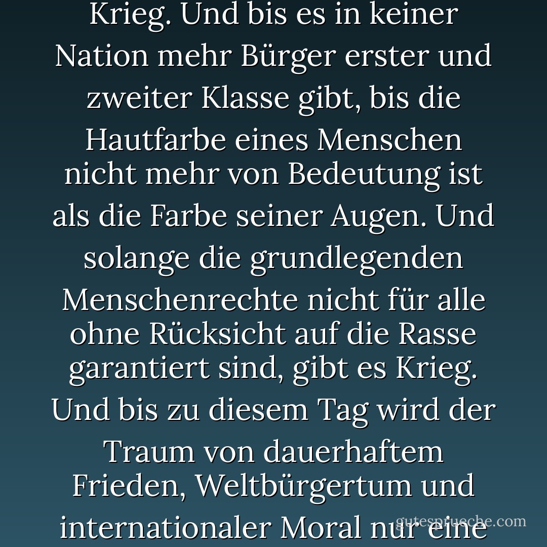 Solange die Philosophie, die eine Rasse für überlegen und eine andere für minderwertig hält, nicht endgültig und dauerhaft diskreditiert und aufgegeben ist, gibt es überall Krieg. Und bis es in keiner Nation mehr Bürger erster und zweiter Klasse gibt, bis die Hautfarbe eines Menschen nicht mehr von Bedeutung ist als die Farbe seiner Augen. Und solange die grundlegenden Menschenrechte nicht für alle ohne Rücksicht auf die Rasse garantiert sind, gibt es Krieg. Und bis zu diesem Tag wird der Traum von dauerhaftem Frieden, Weltbürgertum und internationaler Moral nur eine flüchtige Illusion bleiben, die verfolgt, aber nie erreicht wird... jetzt ist überall Krieg."<br /><br />- Populär gemacht von Bob Marley in dem Lied <i>War</i> - Haile Selassie I<