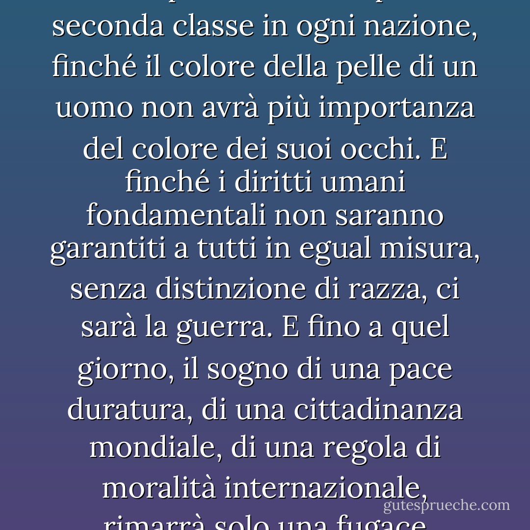 Finché la filosofia che ritiene una razza superiore e un'altra inferiore non sarà definitivamente screditata e abbandonata, ovunque ci sarà la guerra. Finché non ci saranno più cittadini di prima e seconda classe in ogni nazione, finché il colore della pelle di un uomo non avrà più importanza del colore dei suoi occhi. E finché i diritti umani fondamentali non saranno garantiti a tutti in egual misura, senza distinzione di razza, ci sarà la guerra. E fino a quel giorno, il sogno di una pace duratura, di una cittadinanza mondiale, di una regola di moralità internazionale, rimarrà solo una fugace illusione da perseguire, ma mai da raggiungere... ora ovunque c'è la guerra."<br /><br />- Popolarizzata da Bob Marley nella canzone <i>War</i> - Haile Selassie I