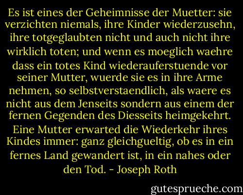 Es ist eines der Geheimnisse der Muetter: sie verzichten niemals, ihre Kinder wiederzusehn, ihre totgeglaubten nicht und auch nicht ihre wirklich toten; und wenn es moeglich waehre dass ein totes Kind wiederauferstuende vor seiner Mutter, wuerde sie es in ihre Arme nehmen, so selbstverstaendlich, als waere es nicht aus dem Jenseits sondern aus einem der fernen Gegenden des Diesseits heimgekehrt. Eine Mutter erwarted die Wiederkehr ihres Kindes immer: ganz gleichgueltig, ob es in ein fernes Land gewandert ist, in ein nahes oder den Tod. - Joseph Roth
