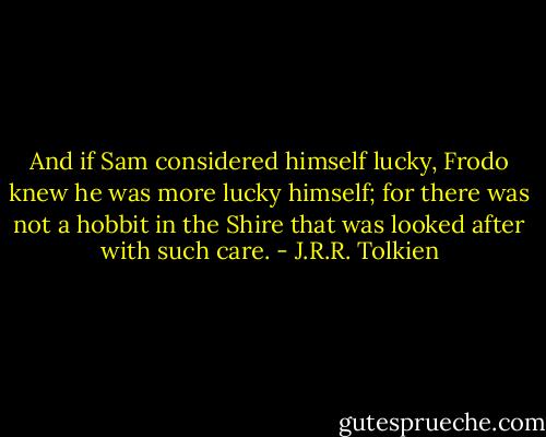 And if Sam considered himself lucky, Frodo knew he was more lucky himself; for there was not a hobbit in the Shire that was looked after with such care. - J.R.R. Tolkien