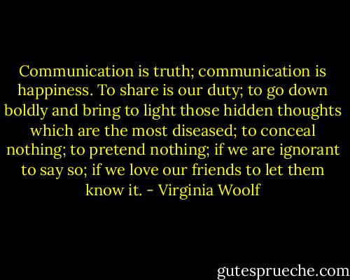 Communication is truth; communication is happiness. To share is our duty; to go down boldly and bring to light those hidden thoughts which are the most diseased; to conceal nothing; to pretend nothing; if we are ignorant to say so; if we love our friends to let them know it. - Virginia Woolf