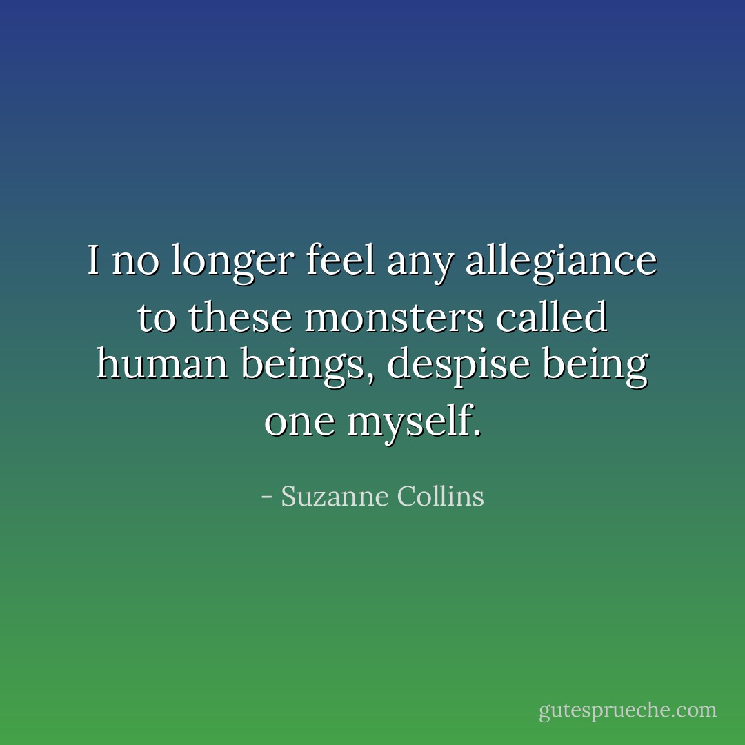 I no longer feel any allegiance to these monsters called human beings, despise being one myself. - Suzanne Collins