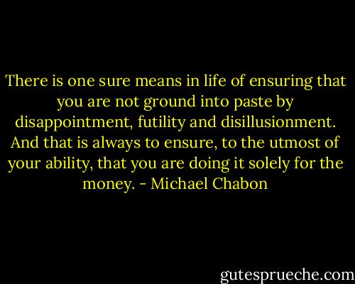There is one sure means in life of ensuring that you are not ground into paste by disappointment, futility and disillusionment. And that is always to ensure, to the utmost of your ability, that you are doing it solely for the money. - Michael Chabon