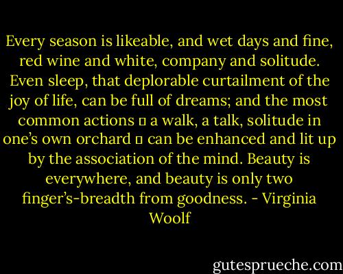 Every season is likeable, and wet days and fine, red wine and white, company and solitude. Even sleep, that deplorable curtailment of the joy of life, can be full of dreams; and the most common actions ― a walk, a talk, solitude in one’s own orchard ― can be enhanced and lit up by the association of the mind. Beauty is everywhere, and beauty is only two finger’s-breadth from goodness. - Virginia Woolf