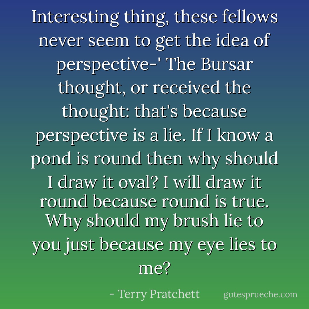 Interesting thing, these fellows never seem to get the idea of perspective-'<br />The Bursar thought, or received the thought: that's because perspective is a lie. If I know a pond is round then why should I draw it oval? I will draw it round because round is true. Why should my brush lie to you just because my eye lies to me? - Terry Pratchett