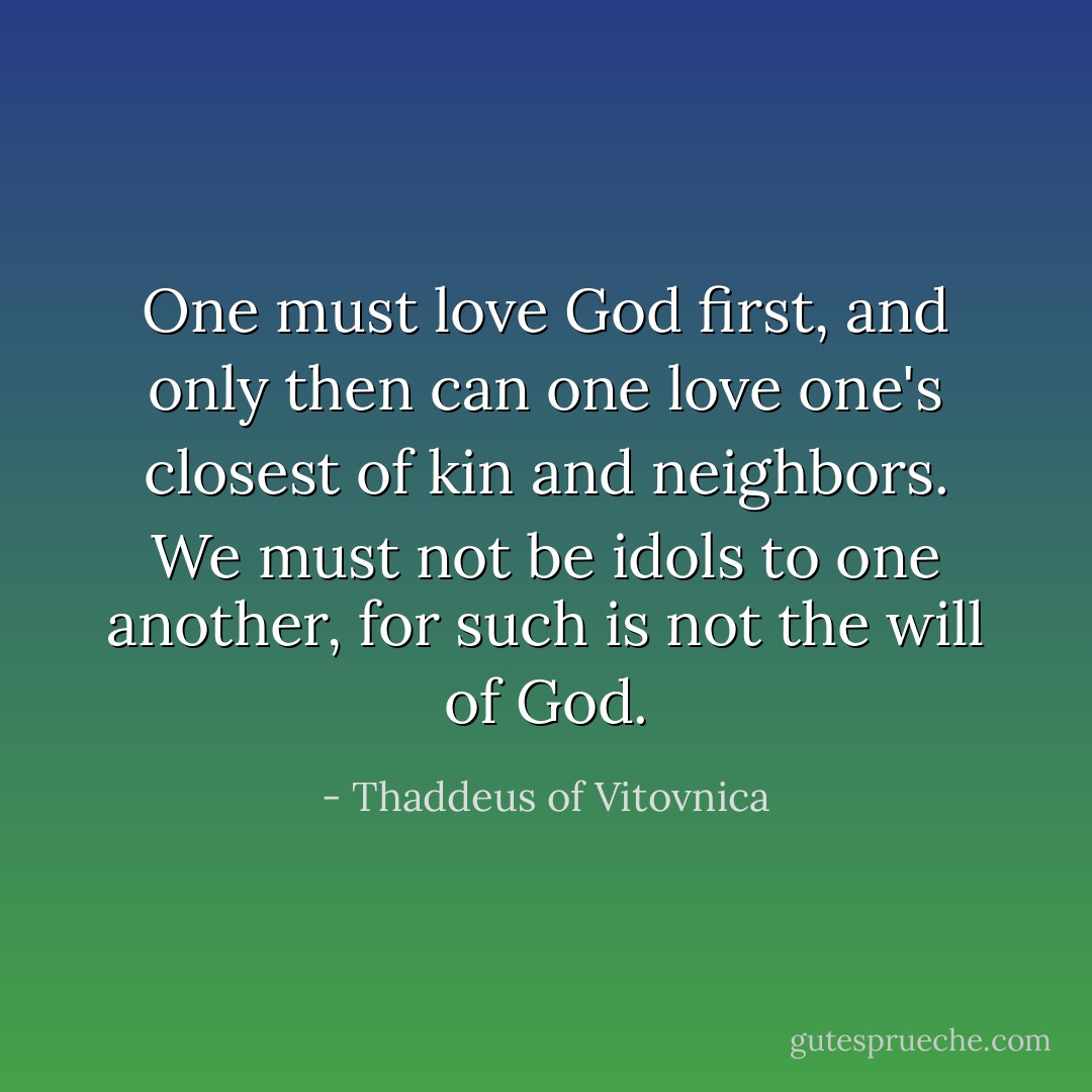 One must love God first, and only then can one love one's closest of kin and neighbors. We must not be idols to one another, for such is not the will of God. - Thaddeus of Vitovnica