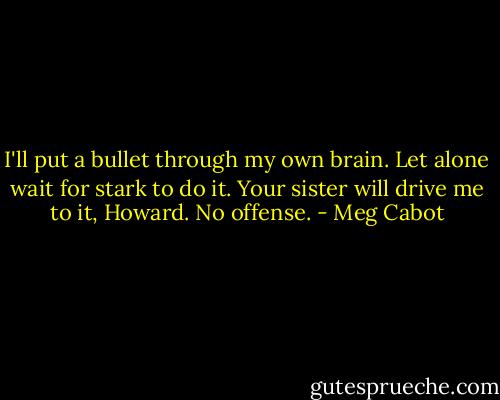 I'll put a bullet through my own brain. Let alone wait for stark to do it. Your sister will drive me to it, Howard. No offense. - Meg Cabot