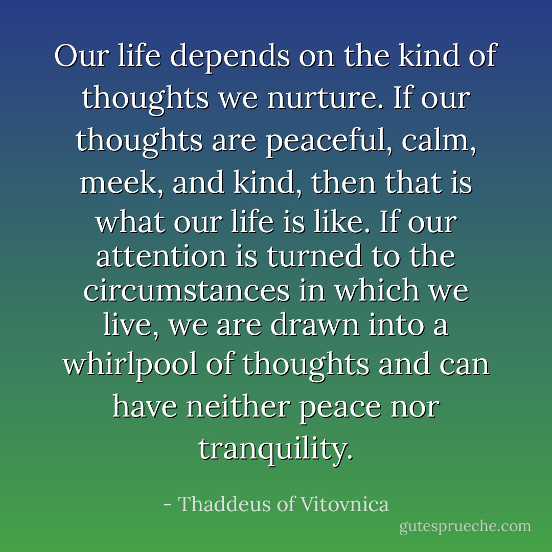 Our life depends on the kind of thoughts we nurture. If our thoughts are peaceful, calm, meek, and kind, then that is what our life is like. If our attention is turned to the circumstances in which we live, we are drawn into a whirlpool of thoughts and can have neither peace nor tranquility. - Thaddeus of Vitovnica