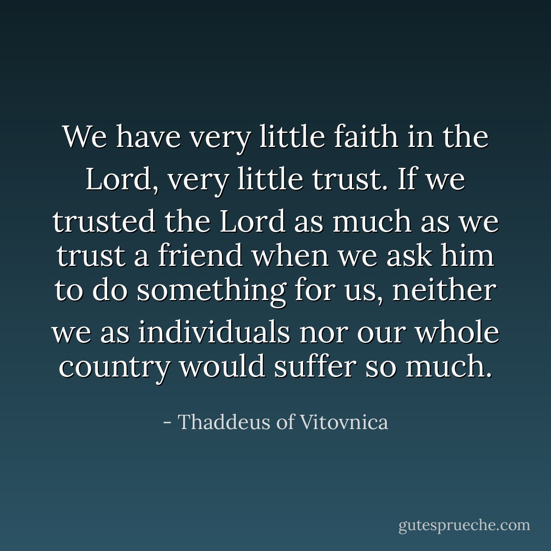 We have very little faith in the Lord, very little trust. If we trusted the Lord as much as we trust a friend when we ask him to do something for us, neither we as individuals nor our whole country would suffer so much. - Thaddeus of Vitovnica