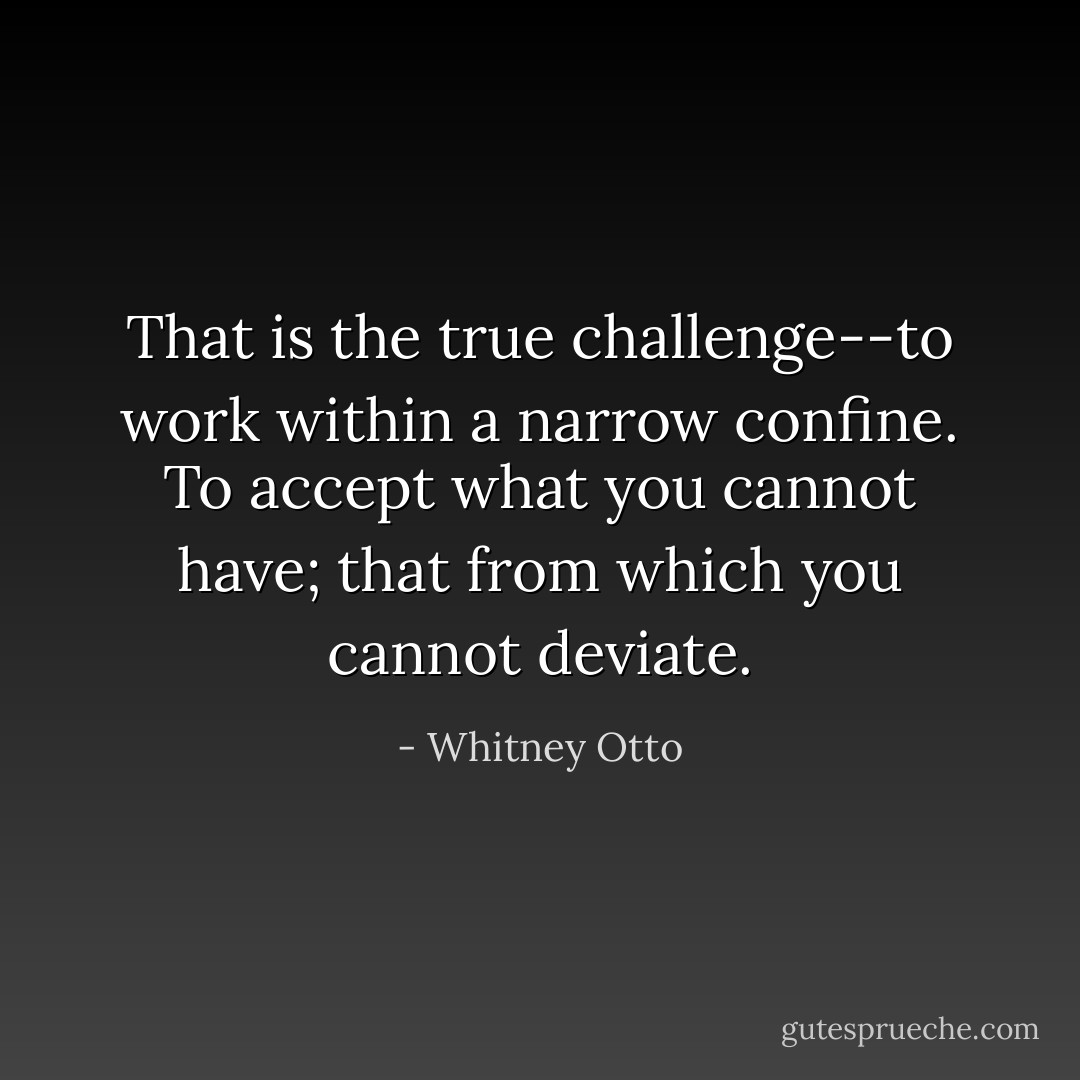 That is the true challenge--to work within a narrow confine. To accept what you cannot have; that from which you cannot deviate. - Whitney Otto