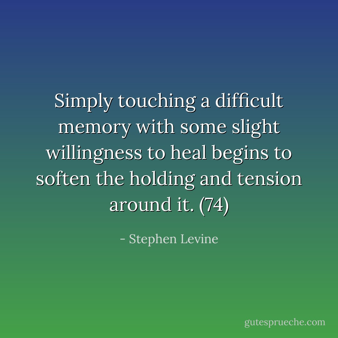 Simply touching a difficult memory with some slight willingness to heal begins to soften the holding and tension around it. (74) - Stephen Levine
