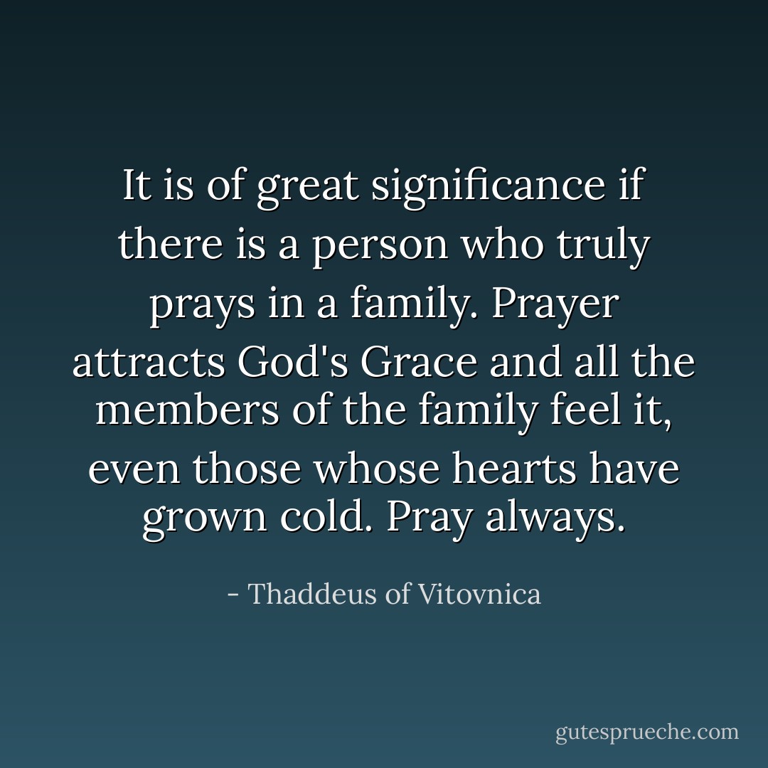 It is of great significance if there is a person who truly prays in a family. Prayer attracts God's Grace and all the members of the family feel it, even those whose hearts have grown cold. Pray always. - Thaddeus of Vitovnica