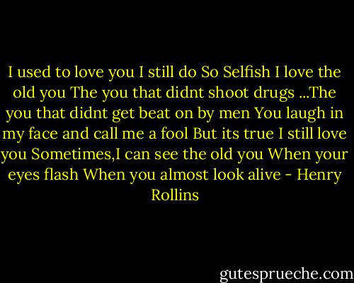 I used to love you<br />I still do<br />So Selfish<br />I love the old you<br />The you that didnt shoot drugs<br />...The you that didnt get beat on by men<br />You laugh in my face and call me a fool<br />But its true<br />I still love you<br />Sometimes,I can see the old you<br />When your eyes flash<br />When you almost look alive - Henry Rollins