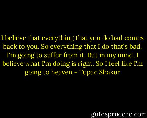 I believe that everything that you do bad comes back to you. So everything that I do that's bad, I'm going to suffer from it. But in my mind, I believe what I'm doing is right. So I feel like I'm going to heaven - Tupac Shakur