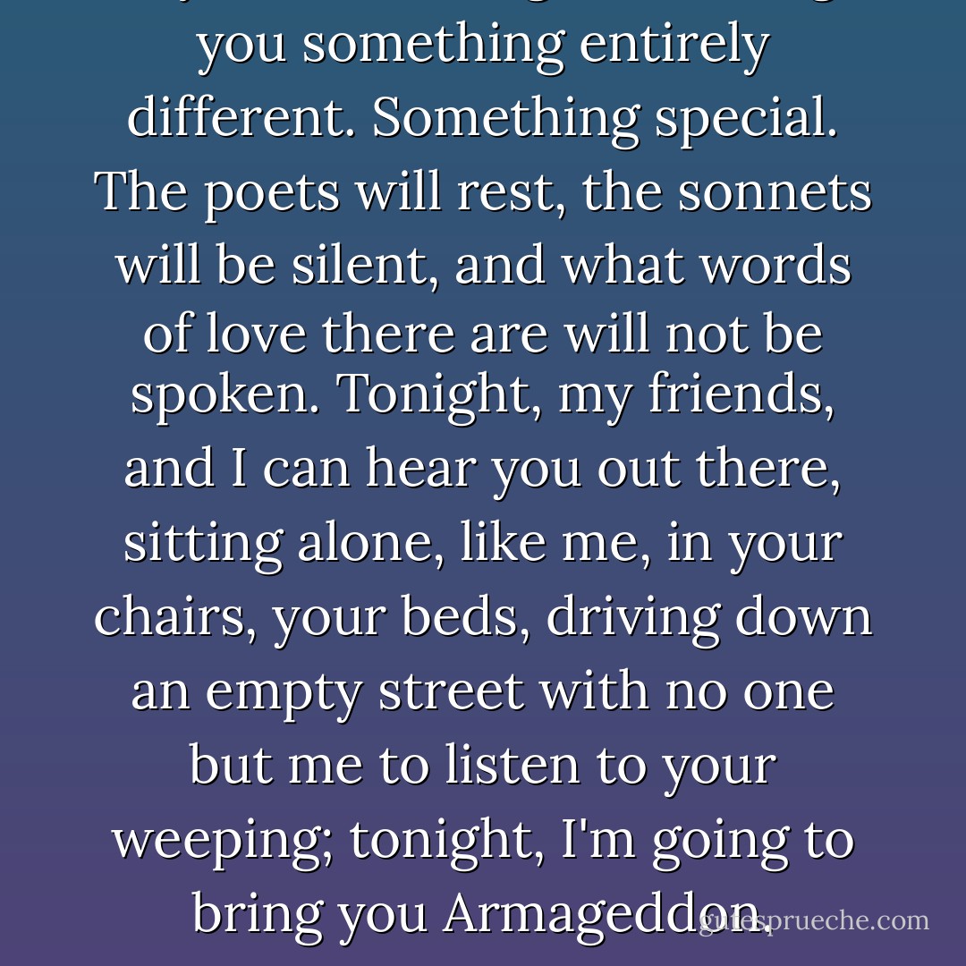 My friends, tonight we bring you something entirely different. Something special. The poets will rest, the sonnets will be silent, and what words of love there are will not be spoken. Tonight, my friends, and I can hear you out there, sitting alone, like me, in your chairs, your beds, driving down an empty street with no one but me to listen to your weeping; tonight, I'm going to bring you Armageddon. - Charles Grant