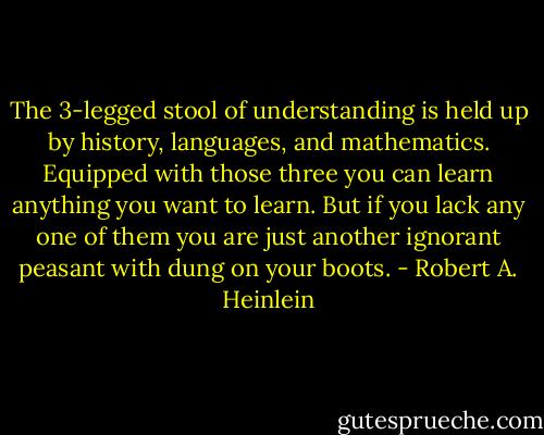 The 3-legged stool of understanding is held up by history, languages, and mathematics. Equipped with those three you can learn anything you want to learn. But if you lack any one of them you are just another ignorant peasant with dung on your boots. - Robert A. Heinlein