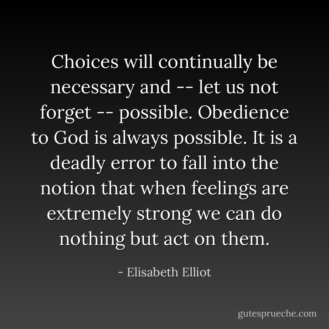 Choices will continually be necessary and -- let us not forget -- possible. Obedience to God is always possible. It is a deadly error to fall into the notion that when feelings are extremely strong we can do nothing but act on them. - Elisabeth Elliot