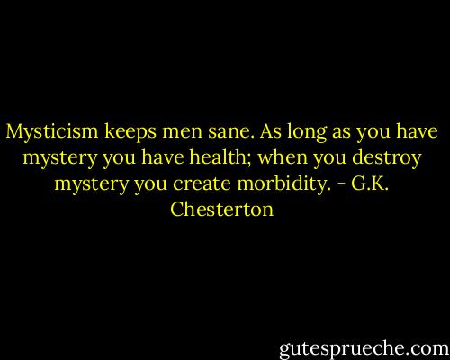 Mysticism keeps men sane. As long as you have mystery you have health; when you destroy mystery you create morbidity. - G.K. Chesterton