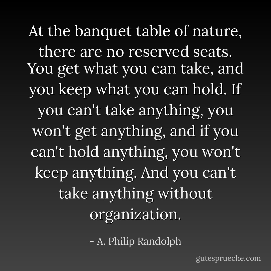 At the banquet table of nature, there are no reserved seats. You get what you can take, and you keep what you can hold. If you can't take anything, you won't get anything, and if you can't hold anything, you won't keep anything. And you can't take anything without organization. - A. Philip Randolph