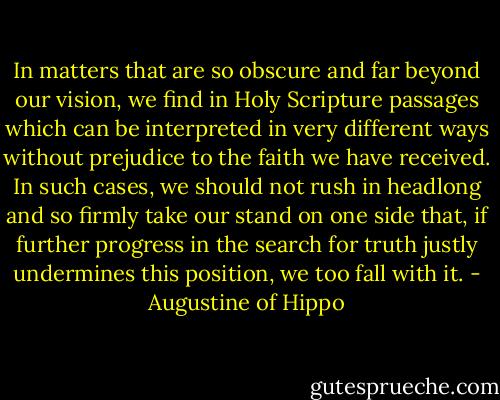 In matters that are so obscure and far beyond our vision, we find in Holy Scripture passages which can be interpreted in very different ways without prejudice to the faith we have received. In such cases, we should not rush in headlong and so firmly take our stand on one side that, if further progress in the search for truth justly undermines this position, we too fall with it. - Augustine of Hippo