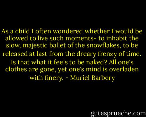 As a child I often wondered whether I would be allowed to live such moments- to inhabit the slow, majestic ballet of the snowflakes, to be released at last from the dreary frenzy of time.<br />Is that what it feels to be naked? All one's clothes are gone, yet one's mind is overladen with finery. - Muriel Barbery