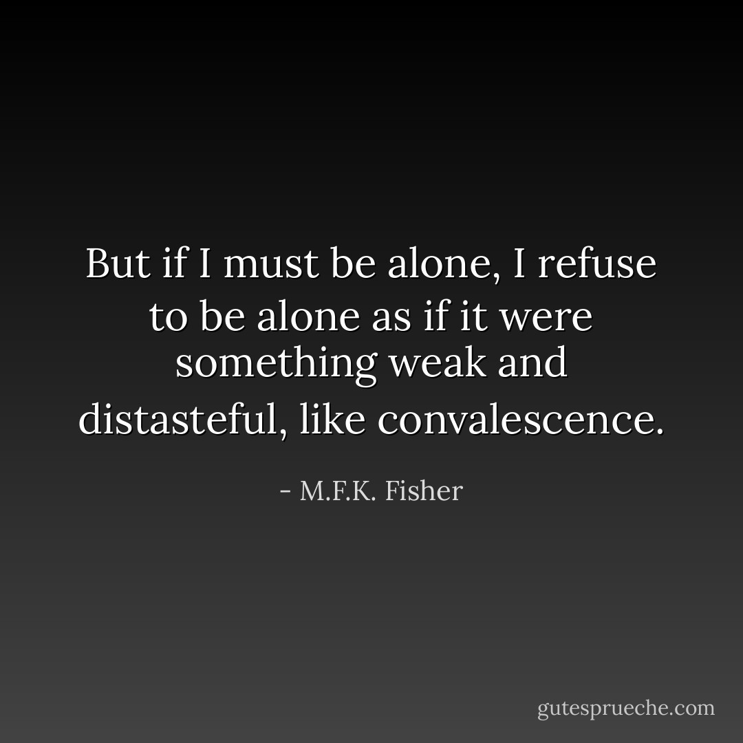 But if I must be alone, I refuse to be alone as if it were something weak and distasteful, like convalescence. - M.F.K. Fisher