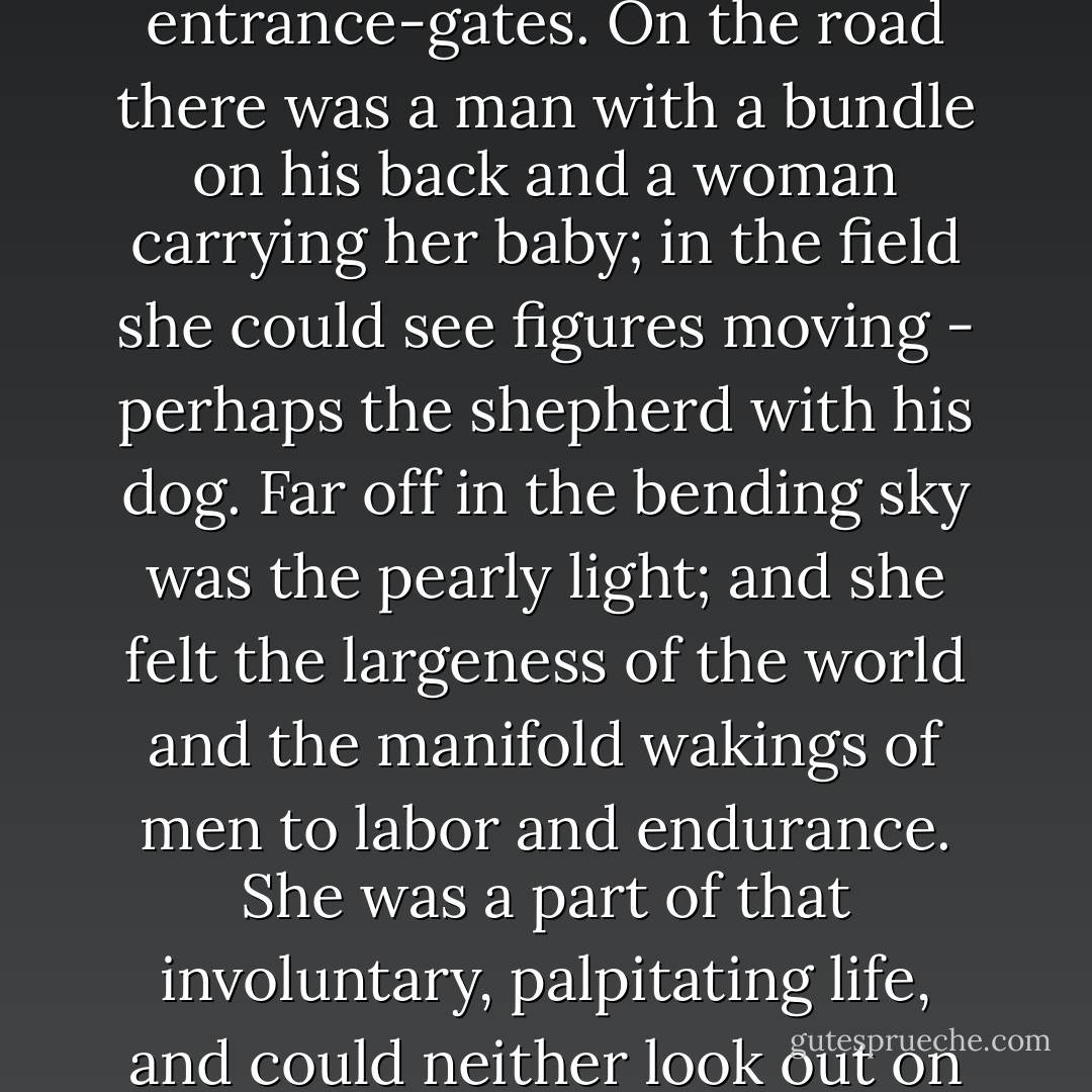 She opened her curtains, and looked out towards the bit of road that lay in view, with fields beyond outside the entrance-gates. On the road there was a man with a bundle on his back and a woman carrying her baby; in the field she could see figures moving - perhaps the shepherd with his dog. Far off in the bending sky was the pearly light; and she felt the largeness of the world and the manifold wakings of men to labor and endurance. She was a part of that involuntary, palpitating life, and could neither look out on it from her luxurious shelter as a mere spectator, nor hide her eyes in selfish complaining. - George Eliot