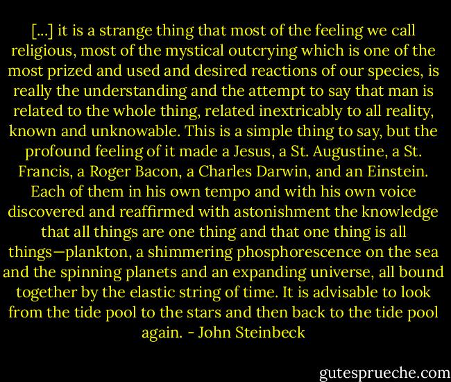 [...] it is a strange thing that most of the feeling we call religious, most of the mystical outcrying which is one of the most prized and used and desired reactions of our species, is really the understanding and the attempt to say that man is related to the whole thing, related inextricably to all reality, known and unknowable. This is a simple thing to say, but the profound feeling of it made a Jesus, a St. Augustine, a St. Francis, a Roger Bacon, a Charles Darwin, and an Einstein. Each of them in his own tempo and with his own voice discovered and reaffirmed with astonishment the knowledge that all things are one thing and that one thing is all things—plankton, a shimmering phosphorescence on the sea and the spinning planets and an expanding universe, all bound together by the elastic string of time. It is advisable to look from the tide pool to the stars and then back to the tide pool again. - John Steinbeck